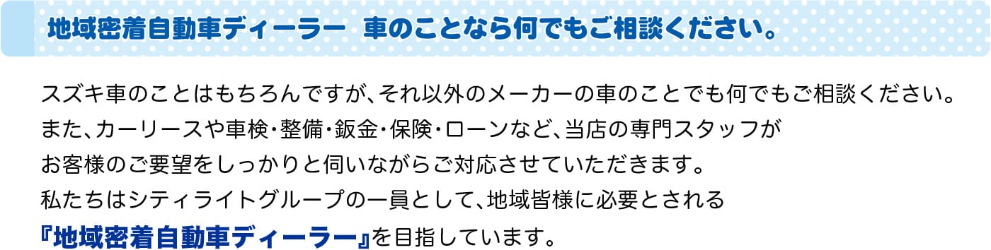 スズキ車のことはもちろんですが、それ以外のメーカーの車のことでも何でもご相談ください。また、カーリースや車検・整備・鈑金・保険・ローンなど、当店の専門スタッフがお客様のご要望をしっかりと伺いながらご対応させていただきます。私たちはシティライトグループの一員として、地域皆様に必要とされる『地域密着自動車ディーラー』を目指しています。