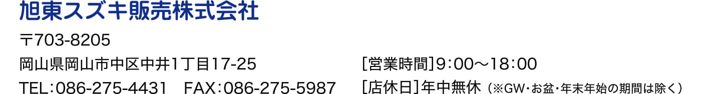 旭東スズキ販売株式会社 〒703-8205 岡山県岡山市中区中井1丁目17-25 TEL：086-275-4431 FAX：086-275-5987 ［営業時間］9：00〜18：00 ［店休日］年中無休 （※GW・お盆・年末年始の期間は除く）