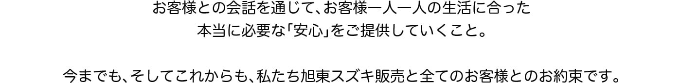 お客様との会話を通じてお客様一人一人の生活に合った本当に必要な「安心」をご提供していくこと。今までも、そしてこれからも私たち旭東スズキ販売と全てのお客様とのお約束です。