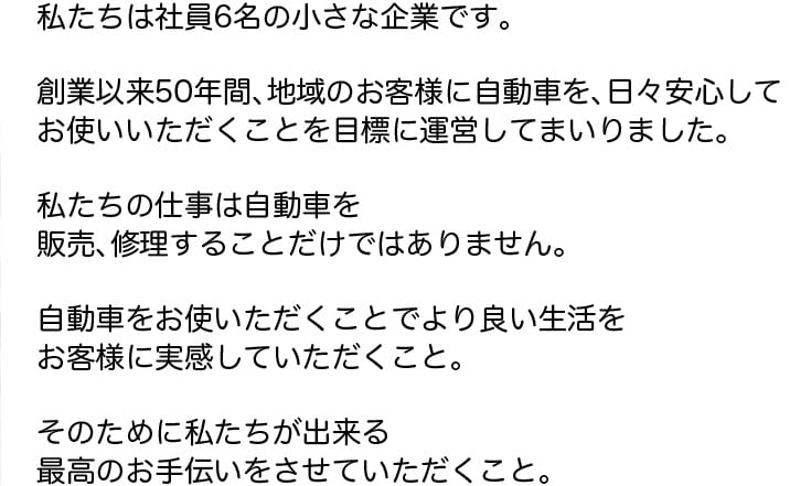 私たちは社員6名の小さな企業です。創業以来50年間、地域のお客様に自動車を日々安心してお使いいただくことを目標に運営してまいりました。私たちの仕事は自動車を販売、修理することだけではありません。自動車をお使いただくことでより良い生活をお客様に実感していただくこと。そのために私たちが出来る最高のお手伝いをさせていただくこと。