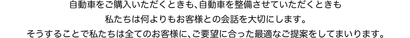 自動車をご購入いただくときも自動車を整備させていただくときも私たちは何よりもお客様との会話を大切にします。そうすることで私たちは全てのお客様にご要望に合った最適なご提案をしてまいります。