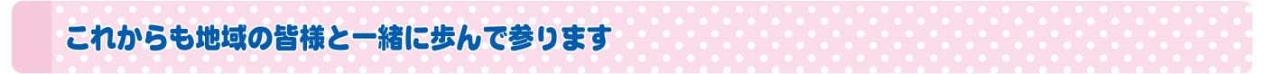 これからも地域の皆様と一緒に歩んで参ります