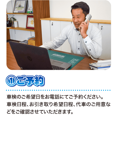 ①ご予約 車検のご希望日をお電話にてご予約ください。車検日程、お引き取り希望日程、代車のご用意などをご確認させていただきます。