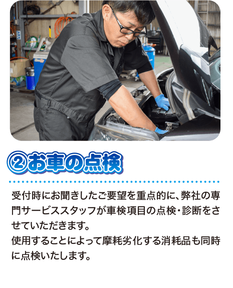 ②お車の点検 受付時にお聞きしたご要望を重点的に、弊社の専門サービススタッフが車検項目の点検・診断をさせていただきます。使用することによって摩耗劣化する消耗品も同時に点検いたします。