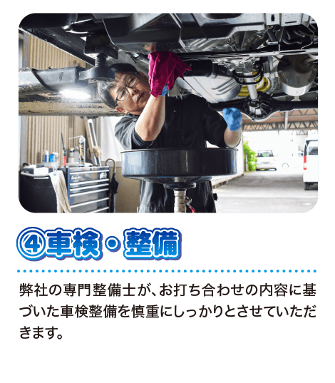 ④車検・整備 弊社の専門整備士が、お打ち合わせの内容に基づいた車検整備を慎重にしっかりとさせていただきます。