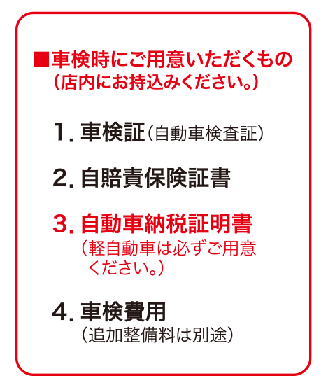 ■車検時にご用意いただくもの（店内にお持込みください。） １．車検証（自動車検査証）２．自賠責保険証書３．自動車納税証明書（軽自動車は必ずご用意ください。）４．車検費用（追加整備料は別途）	