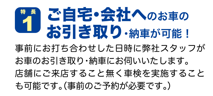 特徴１ ご自宅・会社へのお車のお引き取り・納車が可能！ 事前にお打ち合わせした日時に弊社スタッフがお車のお引き取り・納車にお伺いいたします。店舗にご来店すること無く車検を実施することも可能です。（事前のご予約が必要です。）