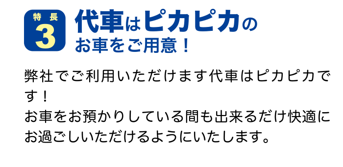 特徴３ 代車はピカピカのお車をご用意！ 弊社でご利用いただけます代車はピカピカです！お車をお預かりしている間も出来るだけ快適にお過ごしいただけるようにいたします。