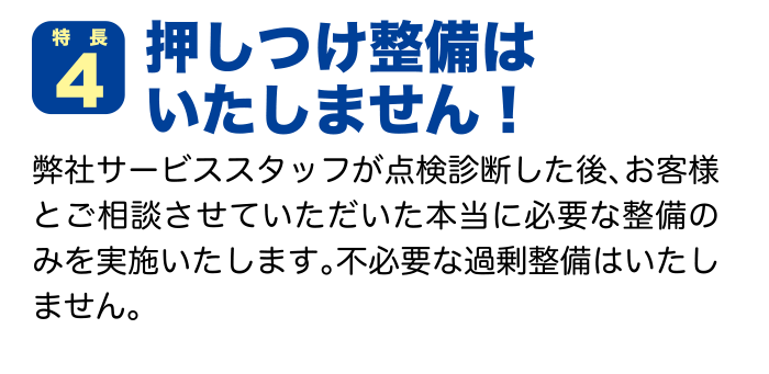 特徴４ 押しつけ整備はいたしません！ 弊社サービススタッフが点検診断した後、お客様とご相談させていただいた本当に必要な整備のみを実施いたします。不必要な過剰整備はいたしません。