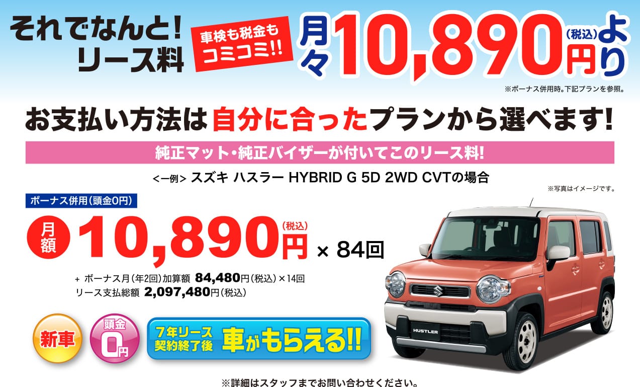 それでなんと!リース料 車検も税金もコミコミ!! 月々10,890円(税込)より ※ボーナス併用時。下記プランを参照。お支払い方法は自分に合ったプランから選べます! 純正マット・純正バイザーが付いてこのリース量! ＜一例＞スズキ ハスラー HYBRID G 5D 2WD CVTの場合 ボーナス併用時(頭金0円) 月学 10,890円(税込) x 84回 + ボーナス月(年2回)加算額 84,480円(税込) x 14回 リース支払総額 2,097,480円(税込) 新車 頭金0円 7年リース契約終了後 車がもらえる!! ※詳細はスタッフにお問い合わせください。