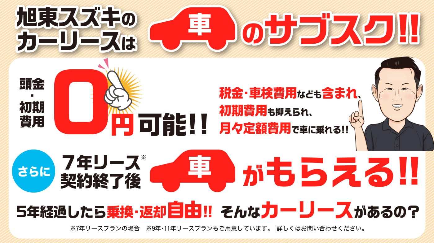 旭東スズキのカーリースは車のサブスク!! 頭金・初期費用 0円可能!! 税金・車検費用なども含まれ、初期費用も抑えられ、月々定額費用で車に乗れる!! さらに７年リース契約終了後車ががもらえる!! 5年経過したら乗換・返却自由!! そんなカーリースがあるの？ ※7年リースプランの場合　※9年・11年リースプランもご用意しています。詳しくはお問い合わせください。